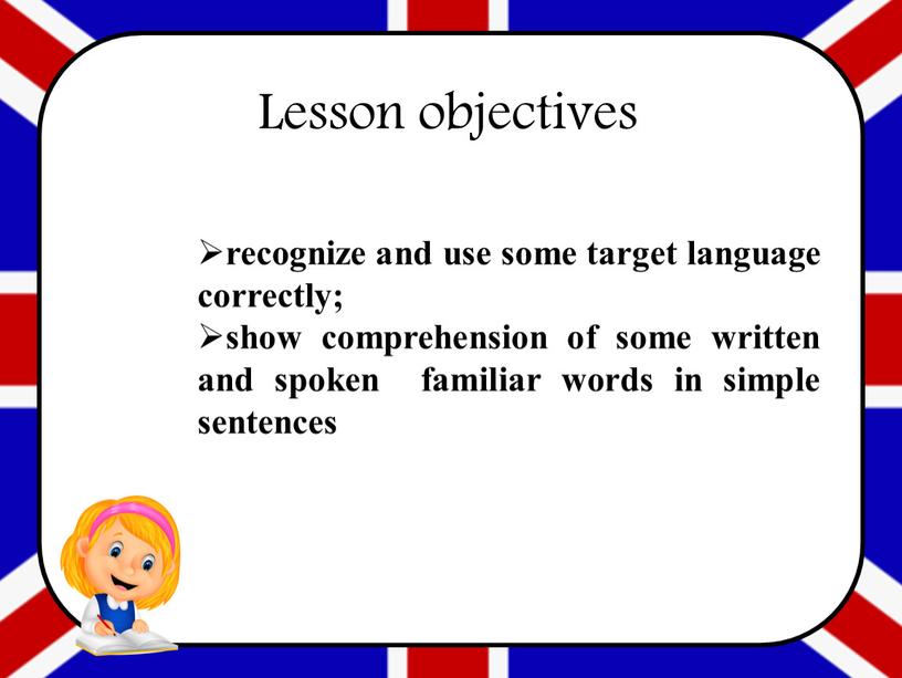 recognize and use some target language correctly; show comprehension of some written and spoken familiar words in simple sentences Lesson objectives