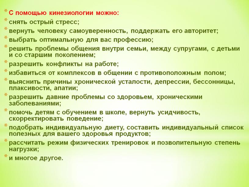 С помощью кинезиологии можно: снять острый стресс; вернуть человеку самоуверенность, поддержать его авторитет; выбрать оптимальную для вас профессию; решить проблемы общения внутри семьи, между супругами,…