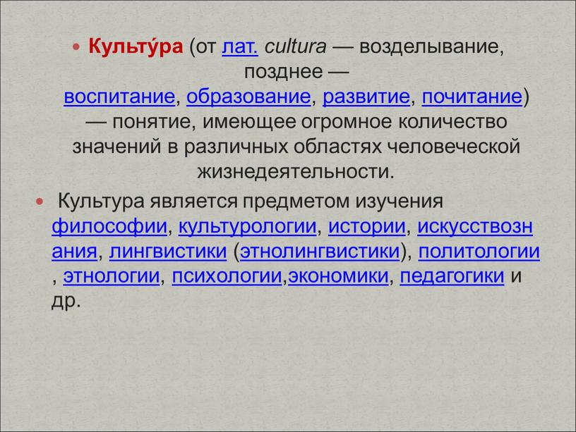 Культу́ра (от лат. cultura — возделывание, позднее — воспитание, образование, развитие, почитание) — понятие, имеющее огромное количество значений в различных областях человеческой жизнедеятельности