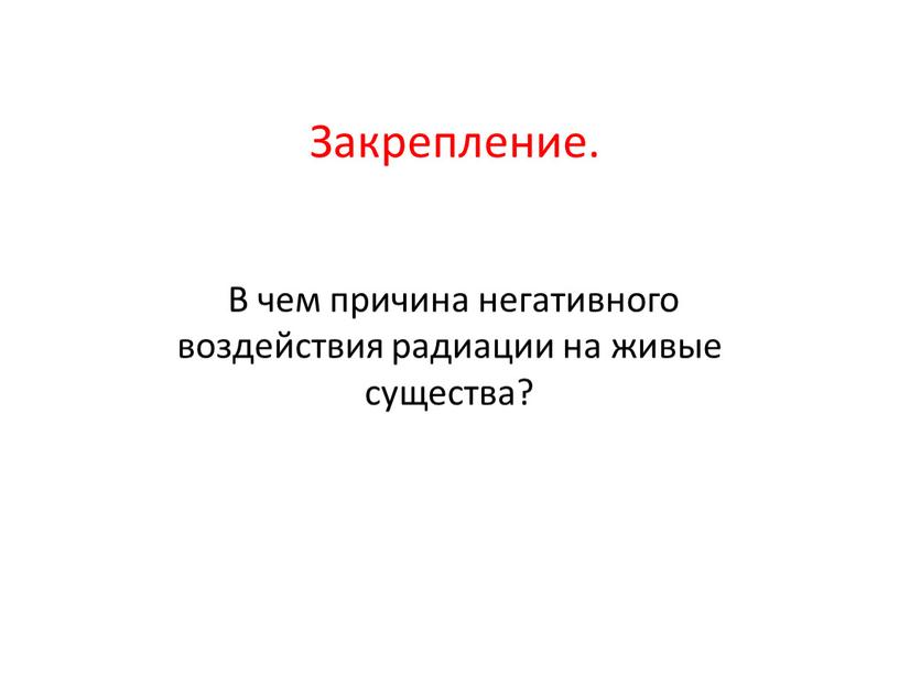 Закрепление. В чем причина негативного воздействия радиации на живые существа?