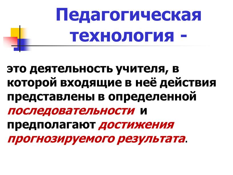 Педагогическая технология - это деятельность учителя, в которой входящие в неё действия представлены в определенной последовательности и предполагают достижения прогнозируемого результата