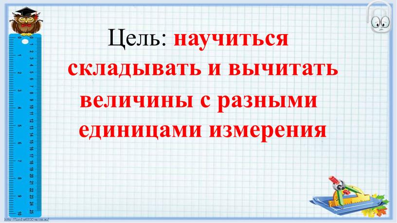 Цель: научиться складывать и вычитать величины с разными единицами измерения