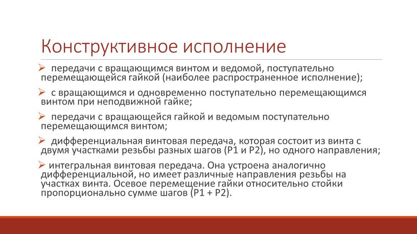 Конструктивное исполнение передачи с вращающимся винтом и ведомой, поступательно перемещающейся гайкой (наиболее распространенное исполнение); с вращающимся и одновременно поступательно перемещающимся винтом при неподвижной гайке; передачи…