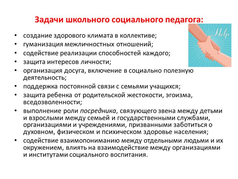 Задачи школьного социального педагога: создание здорового климата в коллективе; гуманизация межличностных отношений; содействие реализации способностей каждого; защита интересов личности; организация досуга, включение в социально полезную…