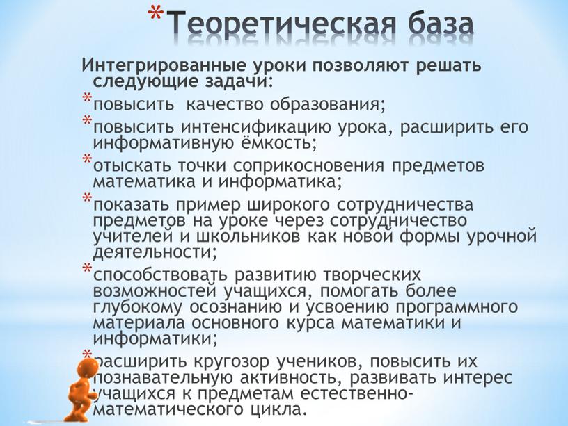 Теоретическая база Интегрированные уроки позволяют решать следующие задачи : повысить качество образования; повысить интенсификацию урока, расширить его информативную ёмкость; отыскать точки соприкосновения предметов математика и…