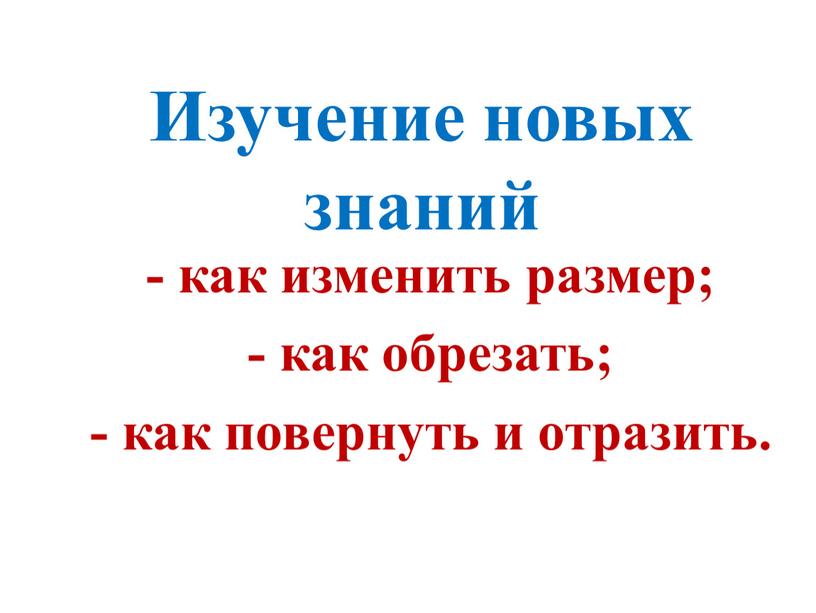 Изучение новых знаний - как изменить размер; - как обрезать; - как повернуть и отразить