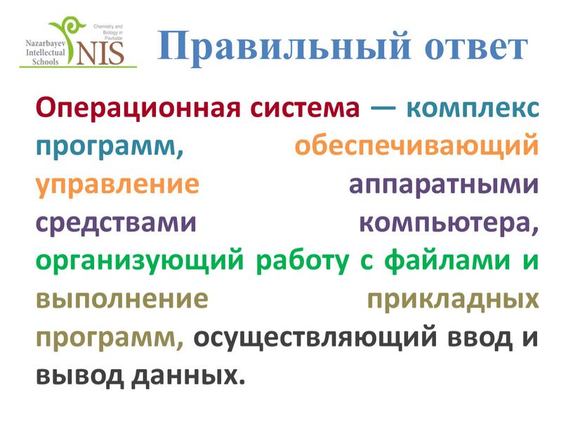 Правильный ответ Операционная система — комплекс программ, обеспечивающий управление аппаратными средствами компьютера, организующий работу с файлами и выполнение прикладных программ, осуществляющий ввод и вывод данных