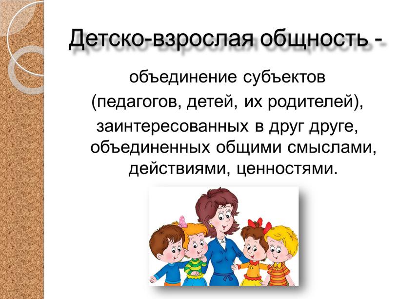 Детско-взрослая общность - объединение субъектов (педагогов, детей, их родителей), заинтересованных в друг друге, объединенных общими смыслами, действиями, ценностями