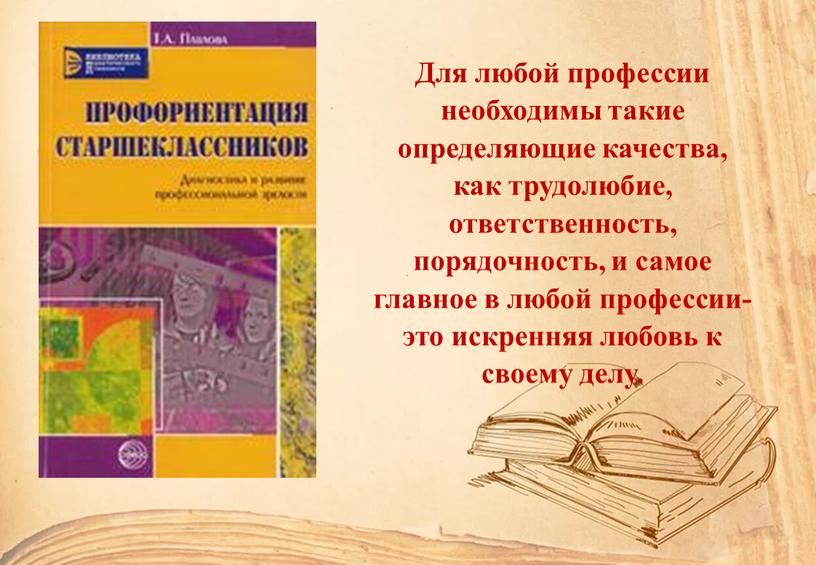 Для любой профессии необходимы такие определяющие качества, как трудолюбие, ответственность, порядочность, и самое главное в любой профессии-это искренняя любовь к своему делу