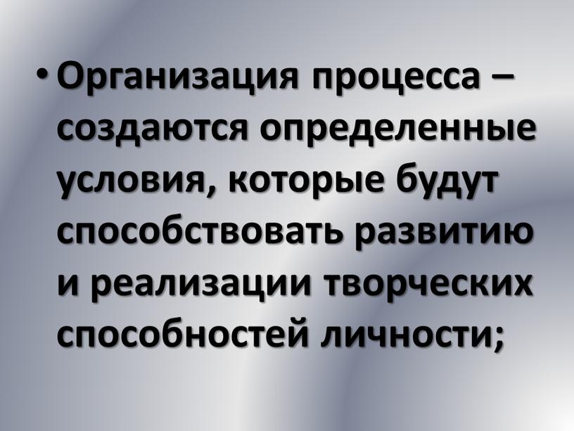 Организация процесса – создаются определенные условия, которые будут способствовать развитию и реализации творческих способностей личности;