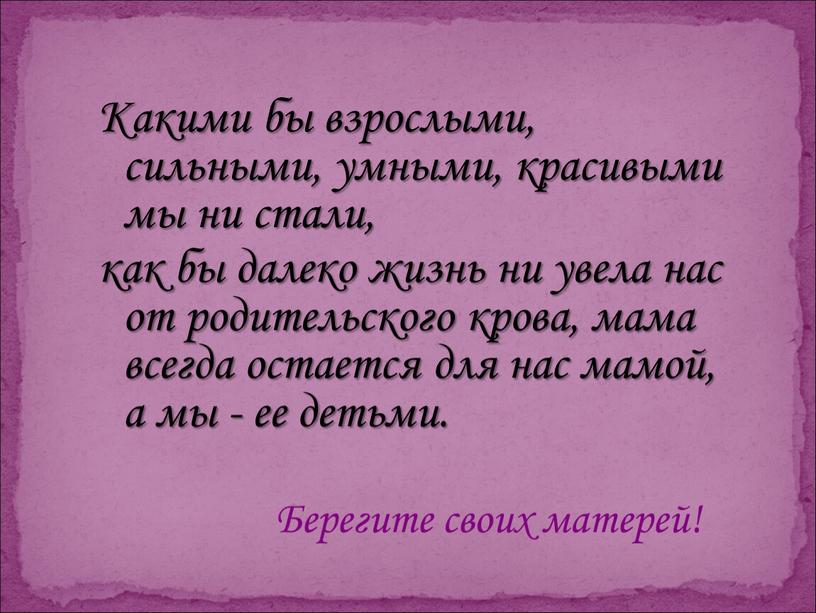 Какими бы взрослыми, сильными, умными, красивыми мы ни стали, как бы далеко жизнь ни увела нас от родительского крова, мама всегда остается для нас мамой,…