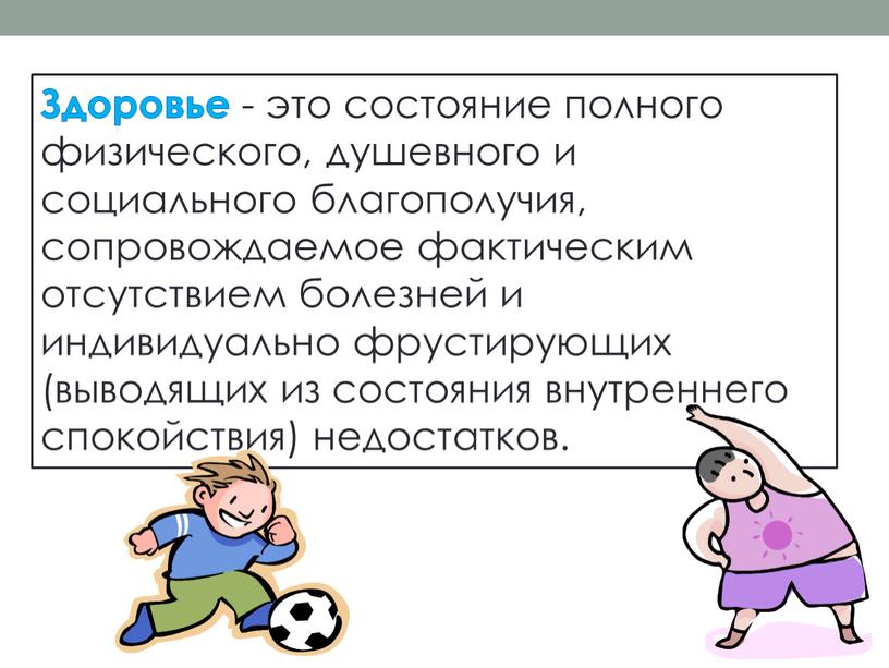 Здоровье - это состояние полного физического, душевного и социального благополучия, сопровождаемое фактическим отсутствием болезней и индивидуально фрустирующих (выводящих из состояния внутреннего спокойствия) недостатков