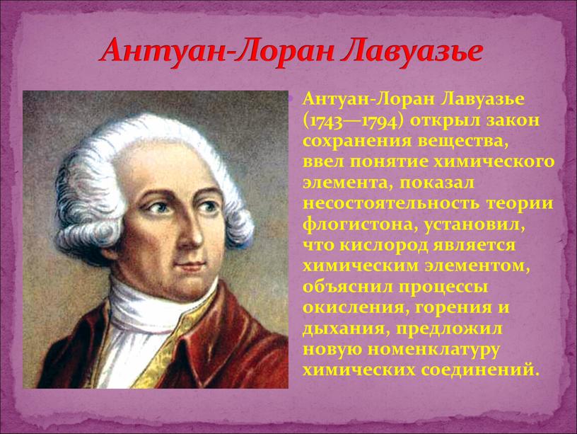 Антуан-Лоран Лавуазье (1743—1794) открыл закон сохранения вещества, ввел понятие химического элемента, показал несостоятельность теории флогистона, установил, что кислород является химическим элементом, объяснил процессы окисления, горения…