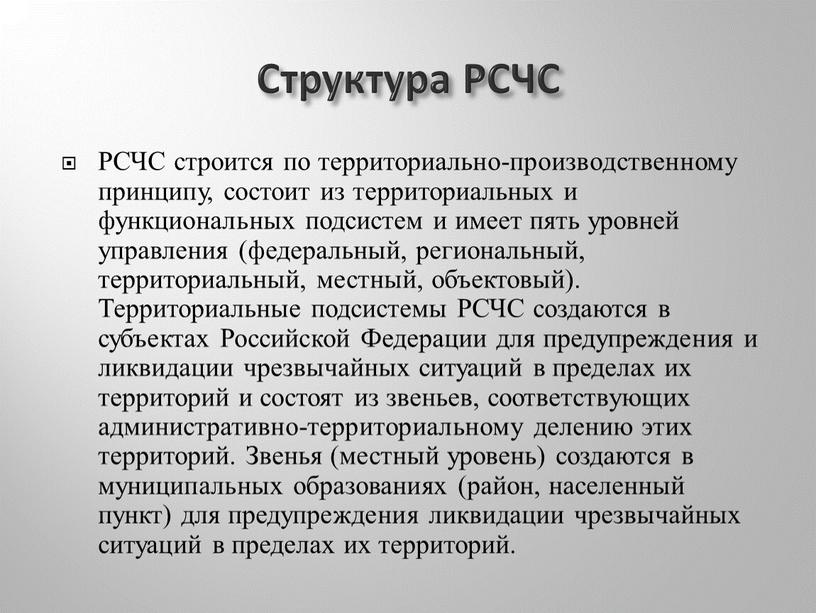 Структура РСЧС РСЧС строится по территориально-производственному принципу, состоит из территориальных и функциональных подсистем и имеет пять уровней управления (федеральный, региональный, территориальный, местный, объектовый)