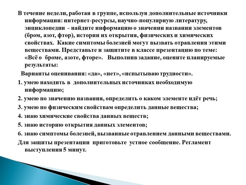 В течение недели, работая в группе, используя дополнительные источники информации: интернет-ресурсы, научно-популярную литературу, энциклопедии - найдите информацию о значении названии элементов (бром, азот, фтор), истории…