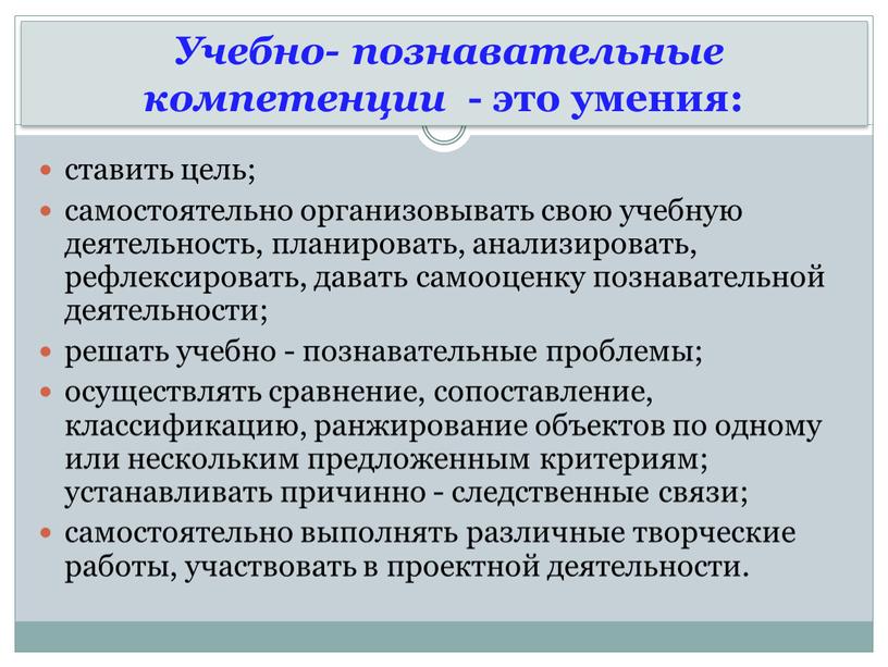 Учебно- познавательные компетенции - это умения: ставить цель; самостоятельно организовывать свою учебную деятельность, планировать, анализировать, рефлексировать, давать самооценку познавательной деятельности; решать учебно - познавательные проблемы;…