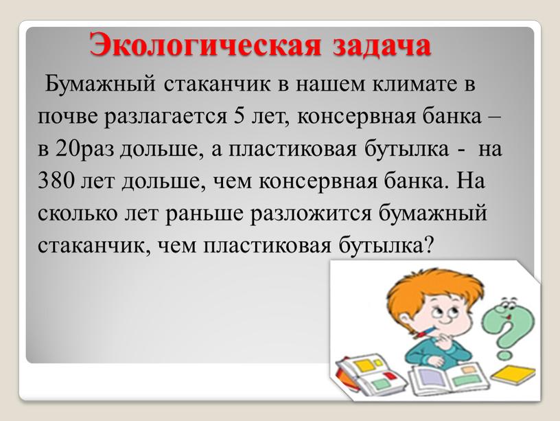 Экологическая задача Бумажный стаканчик в нашем климате в почве разлагается 5 лет, консервная банка – в 20раз дольше, а пластиковая бутылка - на 380 лет…