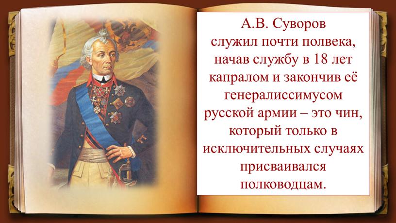 А.В. Суворов служил почти полвека, начав службу в 18 лет капралом и закончив её генералиссимусом русской армии – это чин, который только в исключительных случаях…