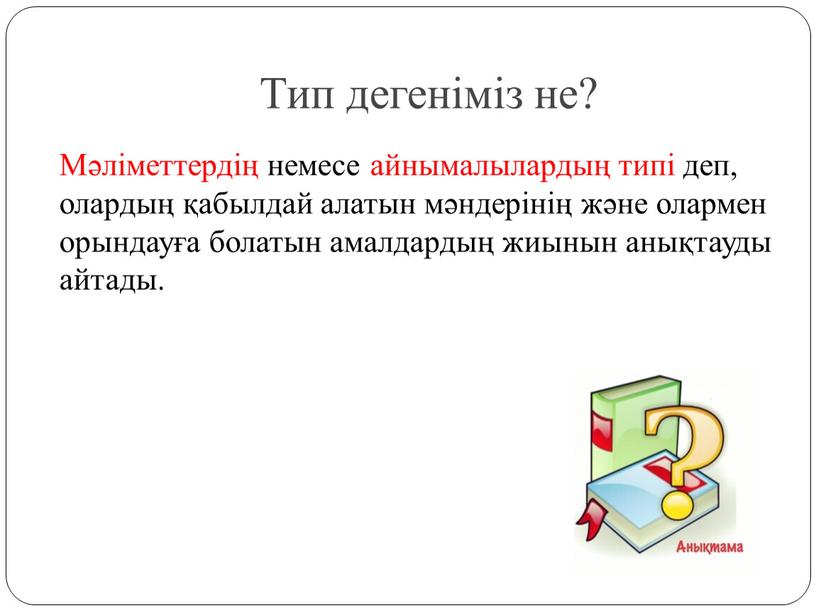 Тип дегеніміз не? Мәліметтердің немесе айнымалылардың типі деп, олардың қабылдай алатын мәндерінің және олармен орындауға болатын амалдардың жиынын анықтауды айтады