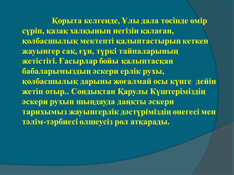 Сондықтан Қарулы Күштері­міздің әскери рухын шыңдауда даңқты әскери тарихымыз жауынгерлік дәстүріміздің өнегесі мен тәлім-тәрбиесі өлшеусіз рөл атқарады