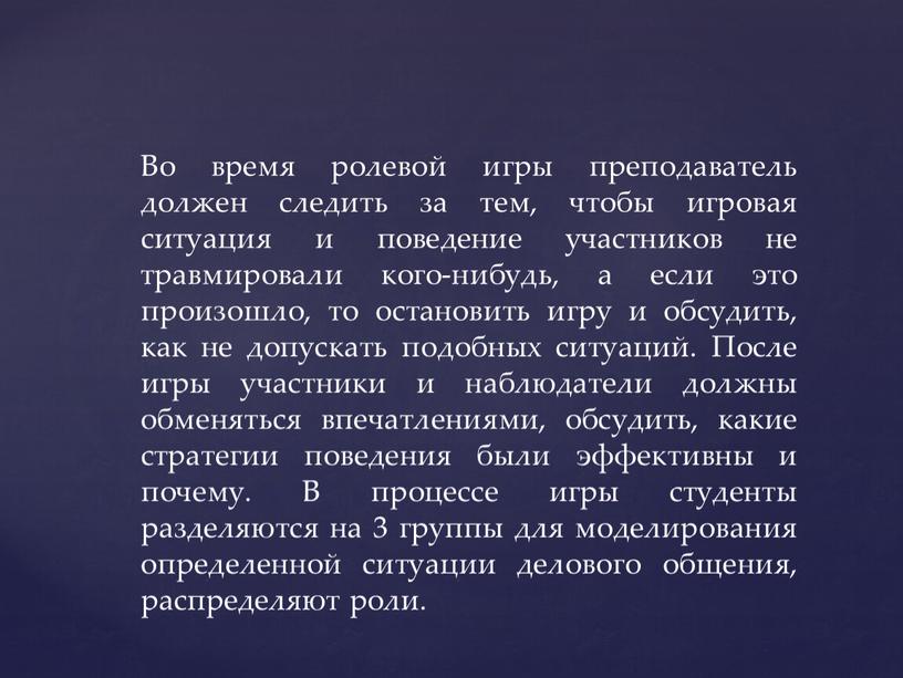 Во время ролевой игры преподаватель должен следить за тем, чтобы игровая ситуация и поведение участников не травмировали кого-нибудь, а если это произошло, то остановить игру…