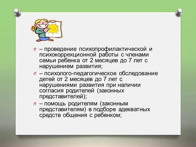 – проведение психопрофилактической и психокоррекционной работы с членами семьи ребенка от 2 месяцев до 7 лет с нарушением развития; – психолого-педагогическое обследование детей от 2…