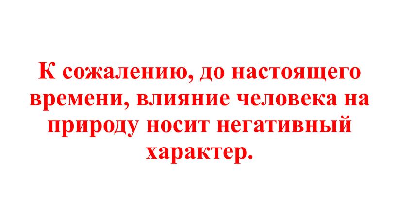 К сожалению, до настоящего времени, влияние человека на природу носит негативный характер