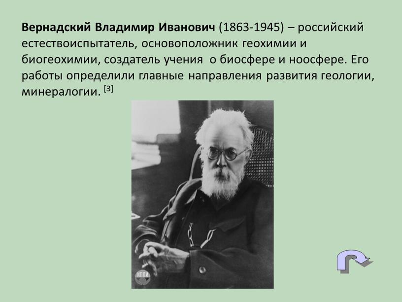 Вернадский Владимир Иванович (1863-1945) – российский естествоиспытатель, основоположник геохимии и биогеохимии, создатель учения о биосфере и ноосфере