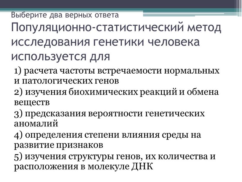 Выберите два верных ответа Популяционно-статистический метод исследования генетики человека используется для 1) расчета частоты встречаемости нормальных и патологических генов 2) изучения биохимических реакций и обмена…