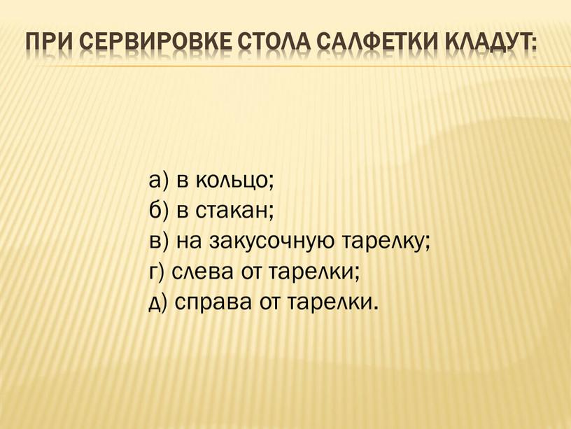 При сервировке стола салфетки кладут: а) в кольцо; б) в стакан; в) на закусочную тарелку; г) слева от тарелки; д) справа от тарелки