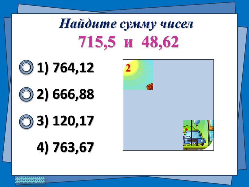 Найдите сумму чисел 715,5 и 48,62 1) 764,12 2) 666,88 4) 763,67 3) 120,17 2