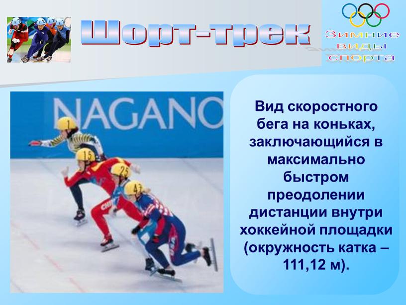 Шорт-трек Зимние виды спорта Вид скоростного бега на коньках, заключающийся в максимально быстром преодолении дистанции внутри хоккейной площадки (окружность катка – 111,12 м)