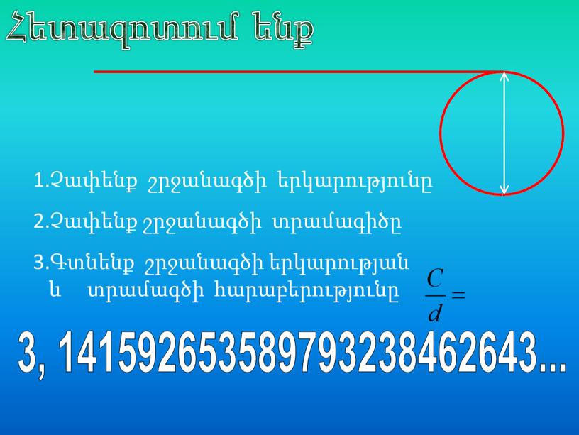 1.Չափենք շրջանագծի երկարությունը 2.Չափենք շրջանագծի տրամագիծը 3.Գտնենք շրջանագծի երկարության և տրամագծի հարաբերությունը 3, 141592653589793238462643... Հետազոտում ենք