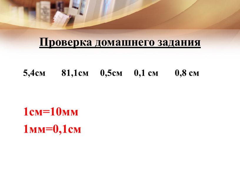 Проверка домашнего задания 5,4см 81,1см 0,5см 0,1 см 0,8 см 1см=10мм 1мм=0,1см