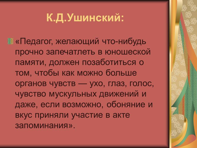 К.Д.Ушинский: «Педагог, желающий что-нибудь прочно запечатлеть в юношеской памяти, должен позаботиться о том, чтобы как можно больше органов чувств — ухо, глаз, голос, чувство мускульных…