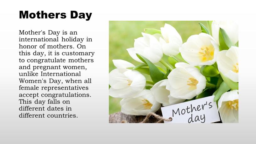 Mothers Day Mother's Day is an international holiday in honor of mothers