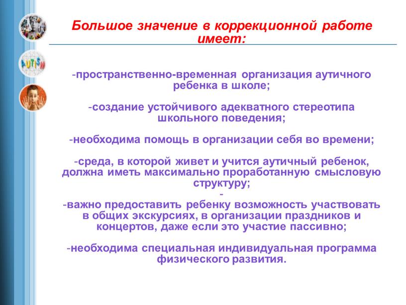 Большое значение в коррекционной работе имеет: пространственно-временная организация аутичного ребенка в школе; создание устойчивого адекватного стереотипа школьного поведения; необходима помощь в организации себя во времени;…