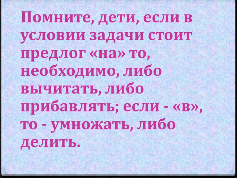 Помните, дети, если в условии задачи стоит предлог «на» то, необходимо, либо вычитать, либо прибавлять; если - «в», то - умножать, либо делить