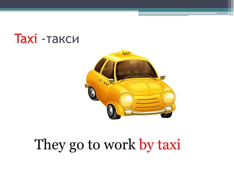 Taxi -такси They go to work by taxi