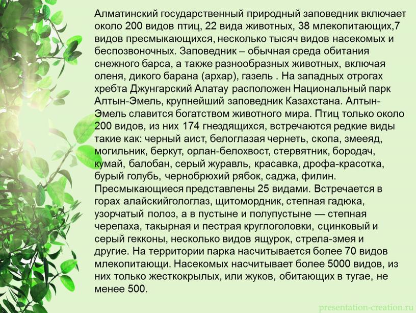 Алматинский государственный природный заповедник включает около 200 видов птиц, 22 вида животных, 38 млекопитающих,7 видов пресмыкающихся, несколько тысяч видов насекомых и беспозвоночных