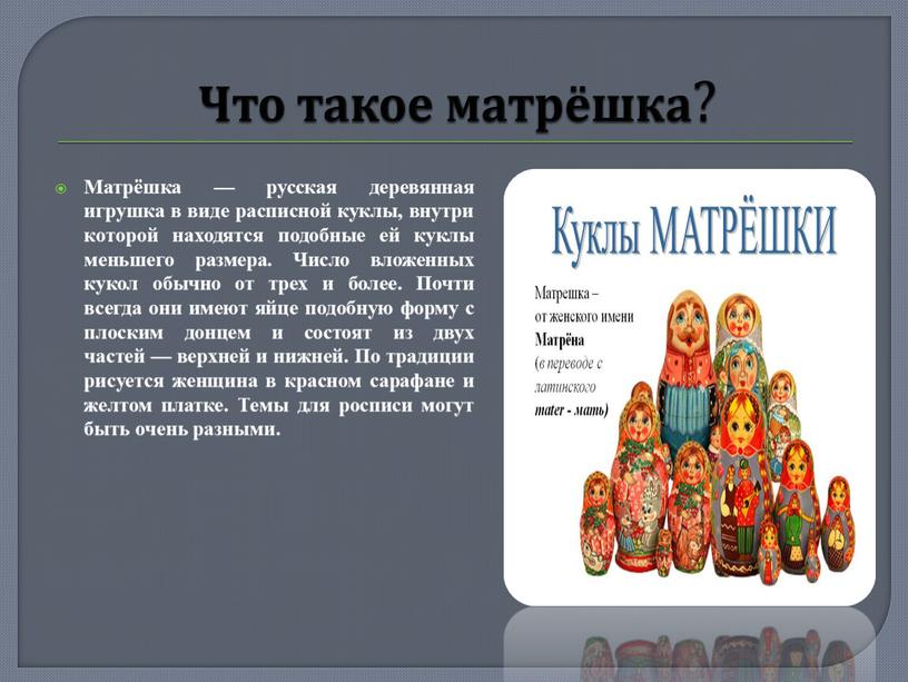 Что такое матрёшка ? Матрёшка — русская деревянная игрушка в виде расписной куклы, внутри которой находятся подобные ей куклы меньшего размера