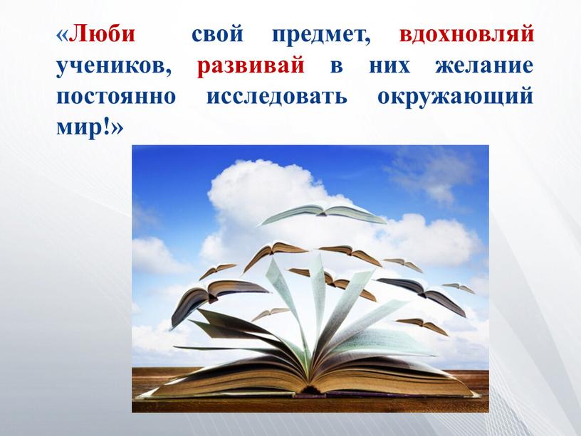 Люби свой предмет, вдохновляй учеников, развивай в них желание постоянно исследовать окружающий мир!»