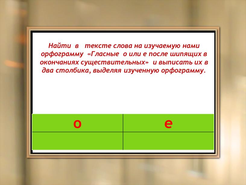 Найти в тексте слова на изучаемую нами орфограмму «Гласные о или е после шипящих в окончаниях существительных» и выписать их в два столбика, выделяя изученную…