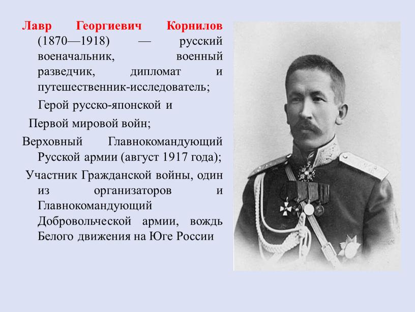 Лавр Георгиевич Корнилов (1870—1918) — русский военачальник, военный разведчик, дипломат и путешественник-исследователь;