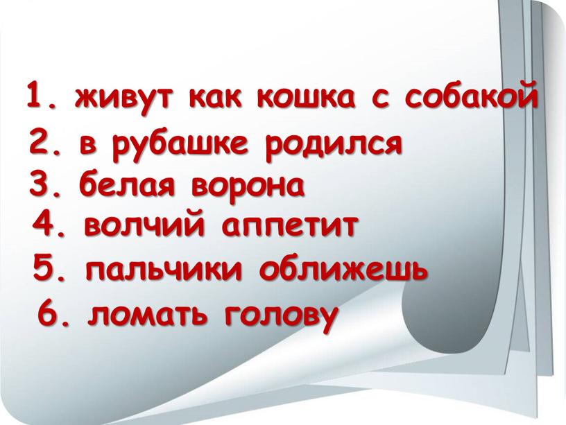 6. ломать голову 1. живут как кошка с собакой 2. в рубашке родился 3. белая ворона 4. волчий аппетит 5. пальчики оближешь