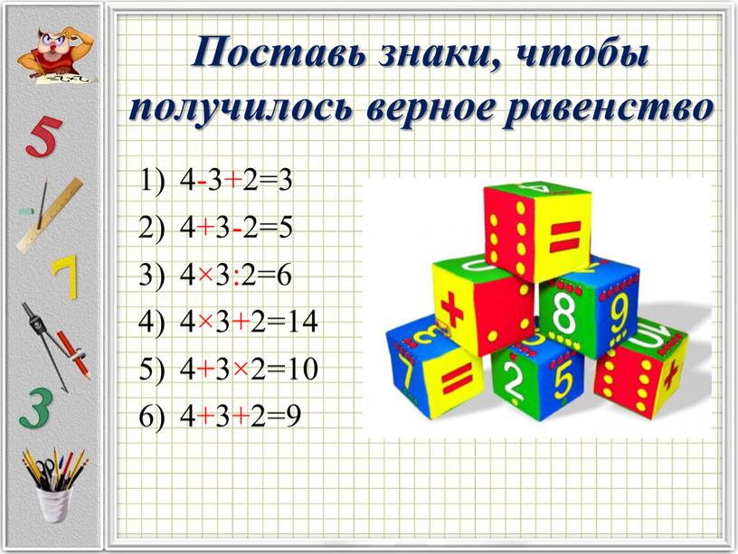 Поставь знаки, чтобы получилось верное равенство 4-3+2=3 4+3-2=5 4×3:2=6 4×3+2=14 4+3×2=10 4+3+2=9