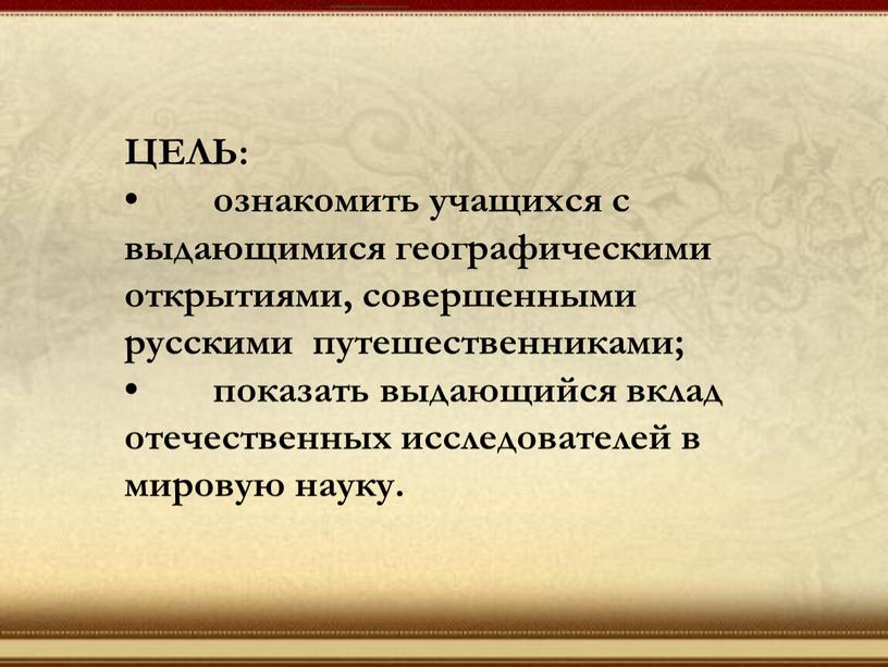 ЦЕЛЬ: • ознакомить учащихся с выдающимися географическими открытиями, совершенными русскими путешественниками; • показать выдающийся вклад отечественных исследователей в мировую науку