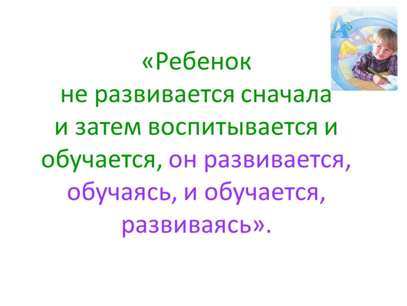 Ребенок не развивается сначала и затем воспитывается и обучается, он развивается, обучаясь, и обучается, развиваясь»