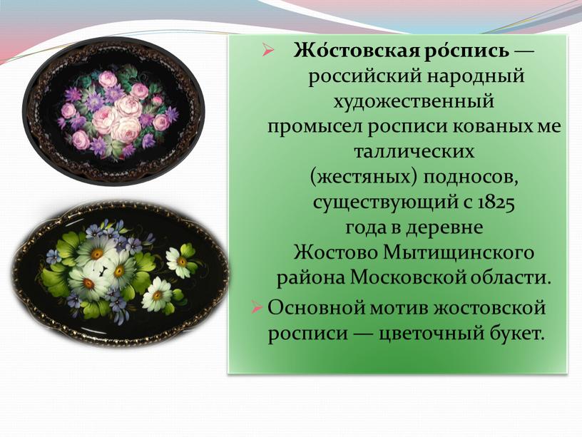 Жо́стовская ро́спись — российский народный художественный промысел росписи кованых металлических (жестяных) подносов, существующий с 1825 года в деревне