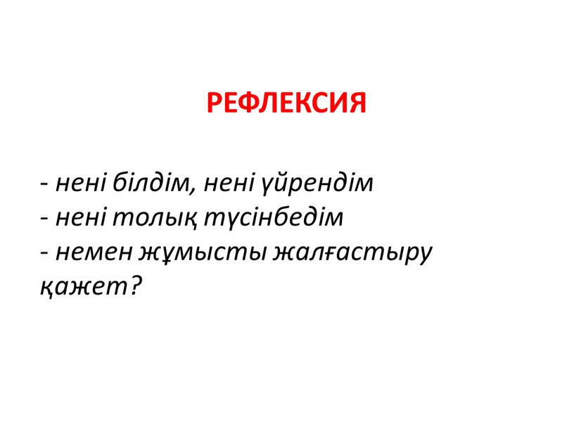 Рефлексия - нені білдім, нені үйрендім - нені толық түсінбедім - немен жұмысты жалғастыру қажет?